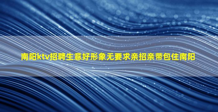 南阳ktv招聘生意好形象无要求亲招亲带包住南阳